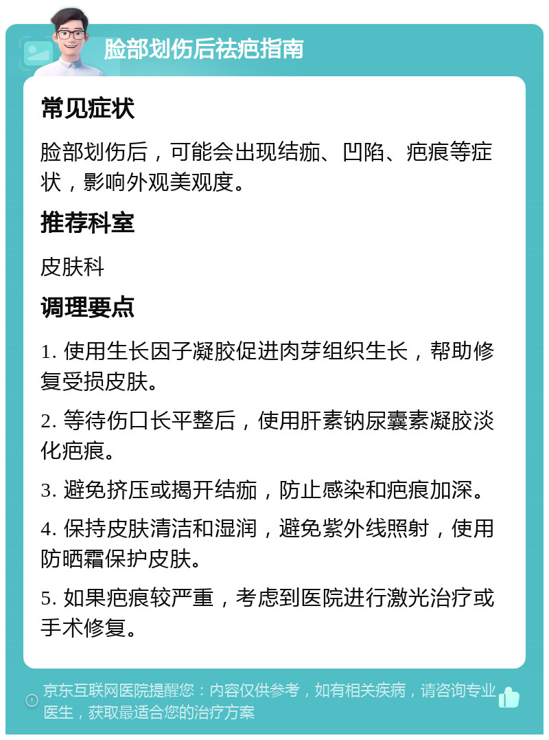 脸部划伤后祛疤指南 常见症状 脸部划伤后，可能会出现结痂、凹陷、疤痕等症状，影响外观美观度。 推荐科室 皮肤科 调理要点 1. 使用生长因子凝胶促进肉芽组织生长，帮助修复受损皮肤。 2. 等待伤口长平整后，使用肝素钠尿囊素凝胶淡化疤痕。 3. 避免挤压或揭开结痂，防止感染和疤痕加深。 4. 保持皮肤清洁和湿润，避免紫外线照射，使用防晒霜保护皮肤。 5. 如果疤痕较严重，考虑到医院进行激光治疗或手术修复。