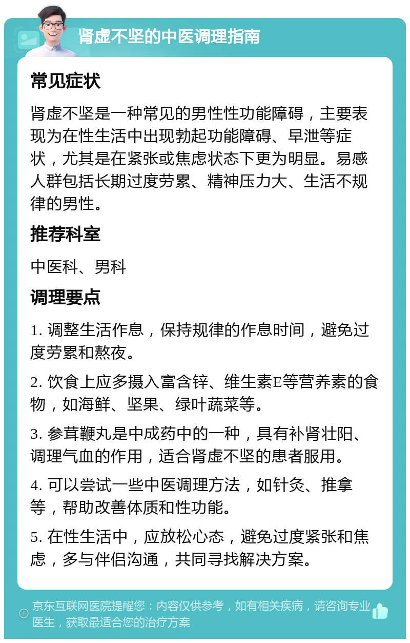 肾虚不坚的中医调理指南 常见症状 肾虚不坚是一种常见的男性性功能障碍，主要表现为在性生活中出现勃起功能障碍、早泄等症状，尤其是在紧张或焦虑状态下更为明显。易感人群包括长期过度劳累、精神压力大、生活不规律的男性。 推荐科室 中医科、男科 调理要点 1. 调整生活作息，保持规律的作息时间，避免过度劳累和熬夜。 2. 饮食上应多摄入富含锌、维生素E等营养素的食物，如海鲜、坚果、绿叶蔬菜等。 3. 参茸鞭丸是中成药中的一种，具有补肾壮阳、调理气血的作用，适合肾虚不坚的患者服用。 4. 可以尝试一些中医调理方法，如针灸、推拿等，帮助改善体质和性功能。 5. 在性生活中，应放松心态，避免过度紧张和焦虑，多与伴侣沟通，共同寻找解决方案。