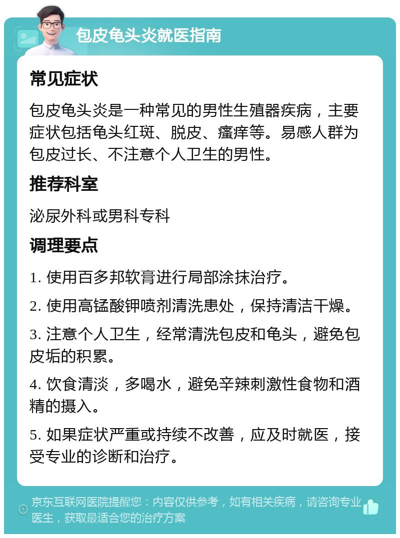 包皮龟头炎就医指南 常见症状 包皮龟头炎是一种常见的男性生殖器疾病，主要症状包括龟头红斑、脱皮、瘙痒等。易感人群为包皮过长、不注意个人卫生的男性。 推荐科室 泌尿外科或男科专科 调理要点 1. 使用百多邦软膏进行局部涂抹治疗。 2. 使用高锰酸钾喷剂清洗患处，保持清洁干燥。 3. 注意个人卫生，经常清洗包皮和龟头，避免包皮垢的积累。 4. 饮食清淡，多喝水，避免辛辣刺激性食物和酒精的摄入。 5. 如果症状严重或持续不改善，应及时就医，接受专业的诊断和治疗。