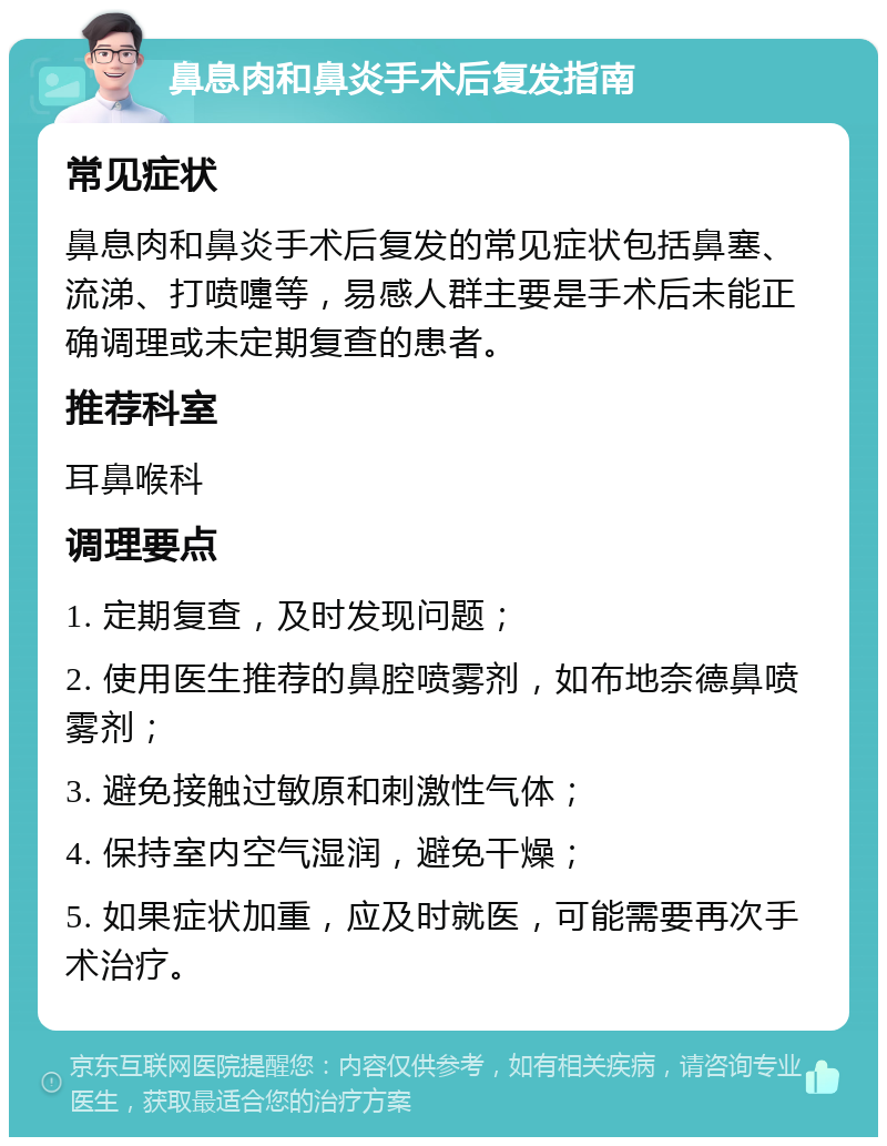 鼻息肉和鼻炎手术后复发指南 常见症状 鼻息肉和鼻炎手术后复发的常见症状包括鼻塞、流涕、打喷嚏等，易感人群主要是手术后未能正确调理或未定期复查的患者。 推荐科室 耳鼻喉科 调理要点 1. 定期复查，及时发现问题； 2. 使用医生推荐的鼻腔喷雾剂，如布地奈德鼻喷雾剂； 3. 避免接触过敏原和刺激性气体； 4. 保持室内空气湿润，避免干燥； 5. 如果症状加重，应及时就医，可能需要再次手术治疗。