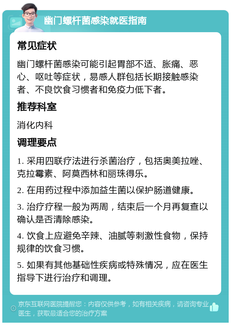 幽门螺杆菌感染就医指南 常见症状 幽门螺杆菌感染可能引起胃部不适、胀痛、恶心、呕吐等症状，易感人群包括长期接触感染者、不良饮食习惯者和免疫力低下者。 推荐科室 消化内科 调理要点 1. 采用四联疗法进行杀菌治疗，包括奥美拉唑、克拉霉素、阿莫西林和丽珠得乐。 2. 在用药过程中添加益生菌以保护肠道健康。 3. 治疗疗程一般为两周，结束后一个月再复查以确认是否清除感染。 4. 饮食上应避免辛辣、油腻等刺激性食物，保持规律的饮食习惯。 5. 如果有其他基础性疾病或特殊情况，应在医生指导下进行治疗和调理。