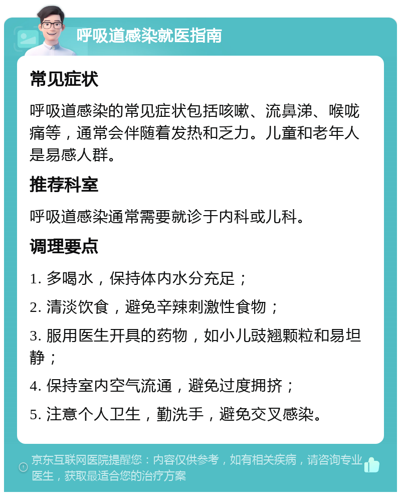 呼吸道感染就医指南 常见症状 呼吸道感染的常见症状包括咳嗽、流鼻涕、喉咙痛等，通常会伴随着发热和乏力。儿童和老年人是易感人群。 推荐科室 呼吸道感染通常需要就诊于内科或儿科。 调理要点 1. 多喝水，保持体内水分充足； 2. 清淡饮食，避免辛辣刺激性食物； 3. 服用医生开具的药物，如小儿豉翘颗粒和易坦静； 4. 保持室内空气流通，避免过度拥挤； 5. 注意个人卫生，勤洗手，避免交叉感染。