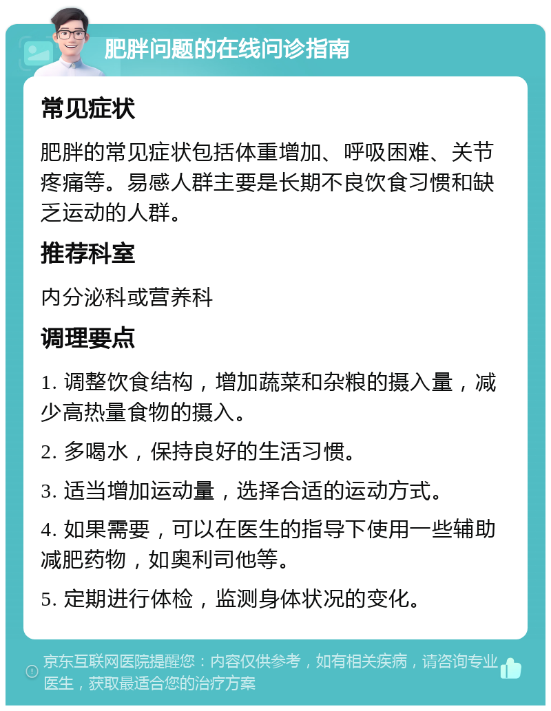 肥胖问题的在线问诊指南 常见症状 肥胖的常见症状包括体重增加、呼吸困难、关节疼痛等。易感人群主要是长期不良饮食习惯和缺乏运动的人群。 推荐科室 内分泌科或营养科 调理要点 1. 调整饮食结构，增加蔬菜和杂粮的摄入量，减少高热量食物的摄入。 2. 多喝水，保持良好的生活习惯。 3. 适当增加运动量，选择合适的运动方式。 4. 如果需要，可以在医生的指导下使用一些辅助减肥药物，如奥利司他等。 5. 定期进行体检，监测身体状况的变化。