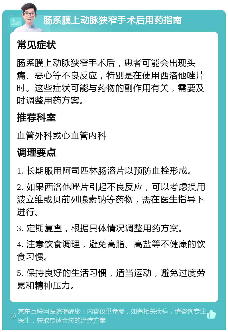 肠系膜上动脉狭窄手术后用药指南 常见症状 肠系膜上动脉狭窄手术后，患者可能会出现头痛、恶心等不良反应，特别是在使用西洛他唑片时。这些症状可能与药物的副作用有关，需要及时调整用药方案。 推荐科室 血管外科或心血管内科 调理要点 1. 长期服用阿司匹林肠溶片以预防血栓形成。 2. 如果西洛他唑片引起不良反应，可以考虑换用波立维或贝前列腺素钠等药物，需在医生指导下进行。 3. 定期复查，根据具体情况调整用药方案。 4. 注意饮食调理，避免高脂、高盐等不健康的饮食习惯。 5. 保持良好的生活习惯，适当运动，避免过度劳累和精神压力。