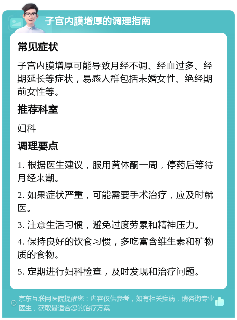 子宫内膜增厚的调理指南 常见症状 子宫内膜增厚可能导致月经不调、经血过多、经期延长等症状，易感人群包括未婚女性、绝经期前女性等。 推荐科室 妇科 调理要点 1. 根据医生建议，服用黄体酮一周，停药后等待月经来潮。 2. 如果症状严重，可能需要手术治疗，应及时就医。 3. 注意生活习惯，避免过度劳累和精神压力。 4. 保持良好的饮食习惯，多吃富含维生素和矿物质的食物。 5. 定期进行妇科检查，及时发现和治疗问题。