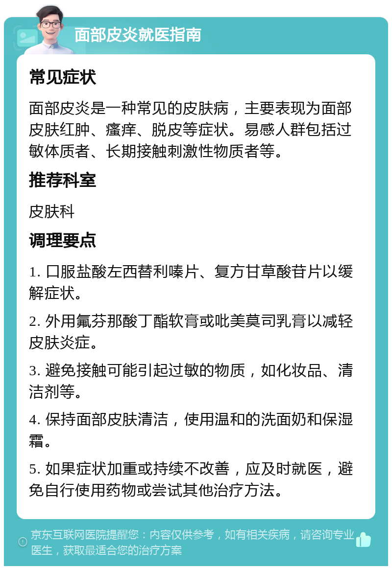 面部皮炎就医指南 常见症状 面部皮炎是一种常见的皮肤病，主要表现为面部皮肤红肿、瘙痒、脱皮等症状。易感人群包括过敏体质者、长期接触刺激性物质者等。 推荐科室 皮肤科 调理要点 1. 口服盐酸左西替利嗪片、复方甘草酸苷片以缓解症状。 2. 外用氟芬那酸丁酯软膏或吡美莫司乳膏以减轻皮肤炎症。 3. 避免接触可能引起过敏的物质，如化妆品、清洁剂等。 4. 保持面部皮肤清洁，使用温和的洗面奶和保湿霜。 5. 如果症状加重或持续不改善，应及时就医，避免自行使用药物或尝试其他治疗方法。