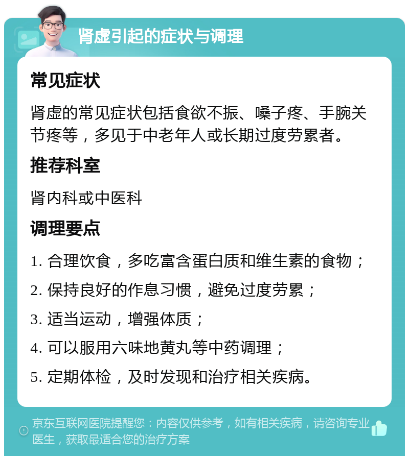 肾虚引起的症状与调理 常见症状 肾虚的常见症状包括食欲不振、嗓子疼、手腕关节疼等，多见于中老年人或长期过度劳累者。 推荐科室 肾内科或中医科 调理要点 1. 合理饮食，多吃富含蛋白质和维生素的食物； 2. 保持良好的作息习惯，避免过度劳累； 3. 适当运动，增强体质； 4. 可以服用六味地黄丸等中药调理； 5. 定期体检，及时发现和治疗相关疾病。