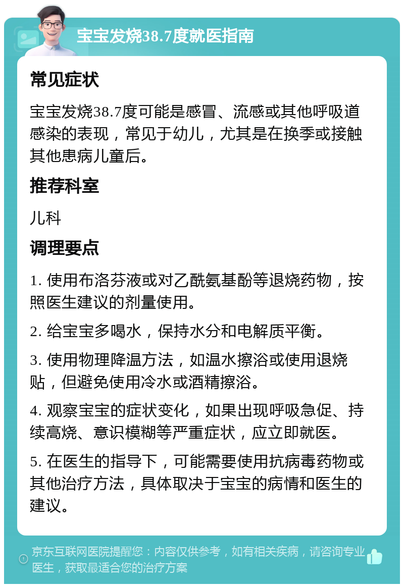 宝宝发烧38.7度就医指南 常见症状 宝宝发烧38.7度可能是感冒、流感或其他呼吸道感染的表现，常见于幼儿，尤其是在换季或接触其他患病儿童后。 推荐科室 儿科 调理要点 1. 使用布洛芬液或对乙酰氨基酚等退烧药物，按照医生建议的剂量使用。 2. 给宝宝多喝水，保持水分和电解质平衡。 3. 使用物理降温方法，如温水擦浴或使用退烧贴，但避免使用冷水或酒精擦浴。 4. 观察宝宝的症状变化，如果出现呼吸急促、持续高烧、意识模糊等严重症状，应立即就医。 5. 在医生的指导下，可能需要使用抗病毒药物或其他治疗方法，具体取决于宝宝的病情和医生的建议。