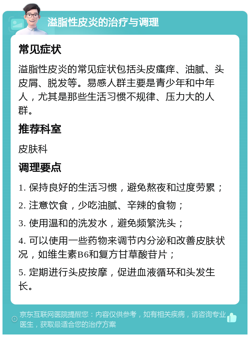 溢脂性皮炎的治疗与调理 常见症状 溢脂性皮炎的常见症状包括头皮瘙痒、油腻、头皮屑、脱发等。易感人群主要是青少年和中年人，尤其是那些生活习惯不规律、压力大的人群。 推荐科室 皮肤科 调理要点 1. 保持良好的生活习惯，避免熬夜和过度劳累； 2. 注意饮食，少吃油腻、辛辣的食物； 3. 使用温和的洗发水，避免频繁洗头； 4. 可以使用一些药物来调节内分泌和改善皮肤状况，如维生素B6和复方甘草酸苷片； 5. 定期进行头皮按摩，促进血液循环和头发生长。