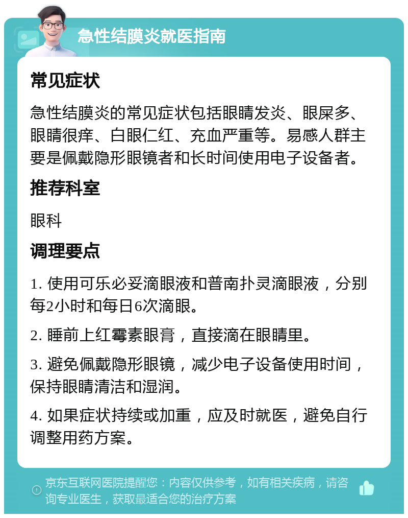 急性结膜炎就医指南 常见症状 急性结膜炎的常见症状包括眼睛发炎、眼屎多、眼睛很痒、白眼仁红、充血严重等。易感人群主要是佩戴隐形眼镜者和长时间使用电子设备者。 推荐科室 眼科 调理要点 1. 使用可乐必妥滴眼液和普南扑灵滴眼液，分别每2小时和每日6次滴眼。 2. 睡前上红霉素眼膏，直接滴在眼睛里。 3. 避免佩戴隐形眼镜，减少电子设备使用时间，保持眼睛清洁和湿润。 4. 如果症状持续或加重，应及时就医，避免自行调整用药方案。