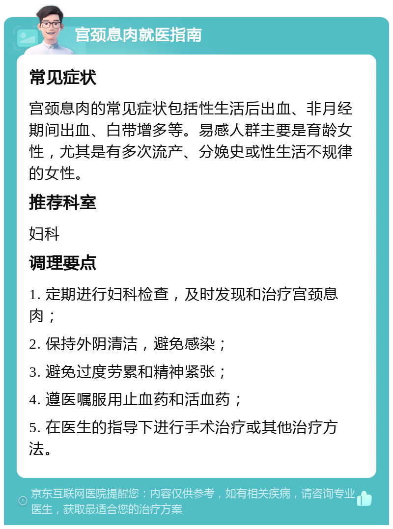 宫颈息肉就医指南 常见症状 宫颈息肉的常见症状包括性生活后出血、非月经期间出血、白带增多等。易感人群主要是育龄女性，尤其是有多次流产、分娩史或性生活不规律的女性。 推荐科室 妇科 调理要点 1. 定期进行妇科检查，及时发现和治疗宫颈息肉； 2. 保持外阴清洁，避免感染； 3. 避免过度劳累和精神紧张； 4. 遵医嘱服用止血药和活血药； 5. 在医生的指导下进行手术治疗或其他治疗方法。