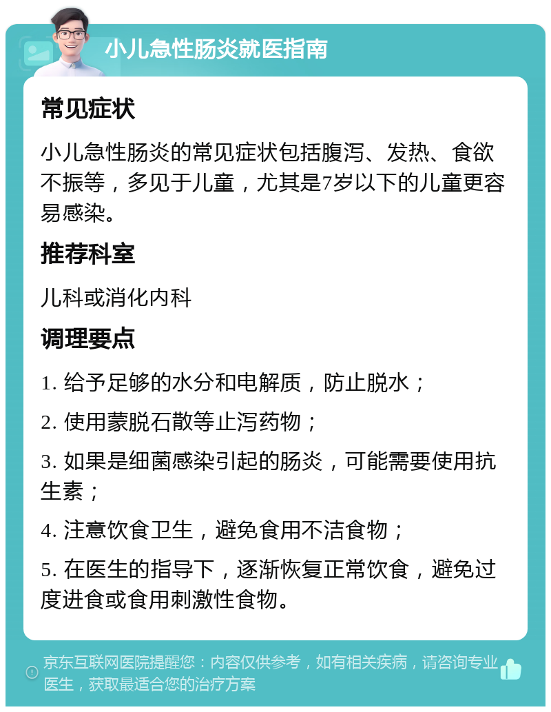 小儿急性肠炎就医指南 常见症状 小儿急性肠炎的常见症状包括腹泻、发热、食欲不振等，多见于儿童，尤其是7岁以下的儿童更容易感染。 推荐科室 儿科或消化内科 调理要点 1. 给予足够的水分和电解质，防止脱水； 2. 使用蒙脱石散等止泻药物； 3. 如果是细菌感染引起的肠炎，可能需要使用抗生素； 4. 注意饮食卫生，避免食用不洁食物； 5. 在医生的指导下，逐渐恢复正常饮食，避免过度进食或食用刺激性食物。