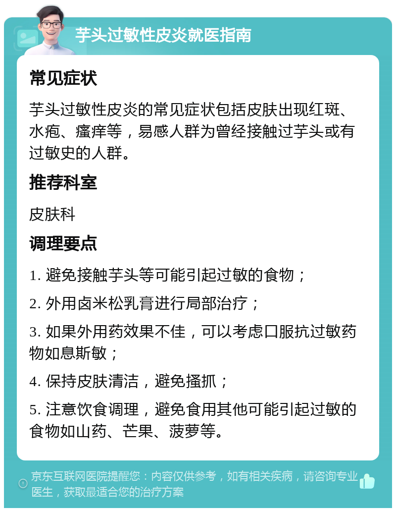 芋头过敏性皮炎就医指南 常见症状 芋头过敏性皮炎的常见症状包括皮肤出现红斑、水疱、瘙痒等，易感人群为曾经接触过芋头或有过敏史的人群。 推荐科室 皮肤科 调理要点 1. 避免接触芋头等可能引起过敏的食物； 2. 外用卤米松乳膏进行局部治疗； 3. 如果外用药效果不佳，可以考虑口服抗过敏药物如息斯敏； 4. 保持皮肤清洁，避免搔抓； 5. 注意饮食调理，避免食用其他可能引起过敏的食物如山药、芒果、菠萝等。