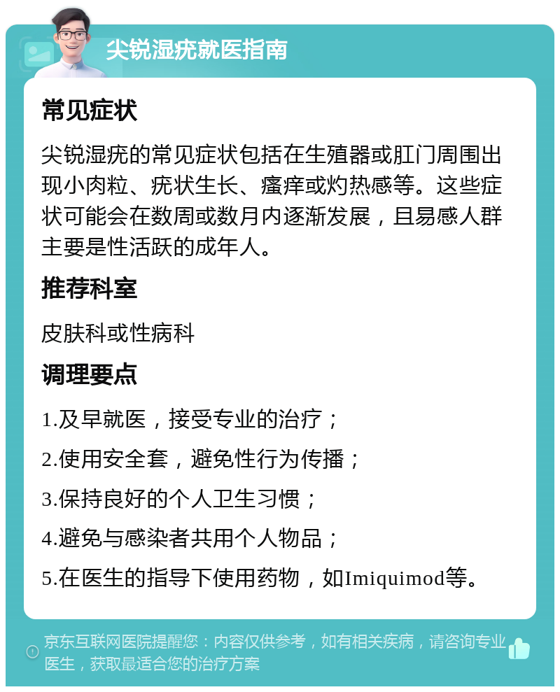 尖锐湿疣就医指南 常见症状 尖锐湿疣的常见症状包括在生殖器或肛门周围出现小肉粒、疣状生长、瘙痒或灼热感等。这些症状可能会在数周或数月内逐渐发展，且易感人群主要是性活跃的成年人。 推荐科室 皮肤科或性病科 调理要点 1.及早就医，接受专业的治疗； 2.使用安全套，避免性行为传播； 3.保持良好的个人卫生习惯； 4.避免与感染者共用个人物品； 5.在医生的指导下使用药物，如Imiquimod等。