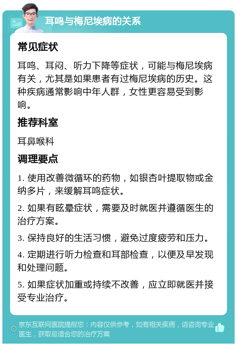 耳鸣与梅尼埃病的关系 常见症状 耳鸣、耳闷、听力下降等症状，可能与梅尼埃病有关，尤其是如果患者有过梅尼埃病的历史。这种疾病通常影响中年人群，女性更容易受到影响。 推荐科室 耳鼻喉科 调理要点 1. 使用改善微循环的药物，如银杏叶提取物或金纳多片，来缓解耳鸣症状。 2. 如果有眩晕症状，需要及时就医并遵循医生的治疗方案。 3. 保持良好的生活习惯，避免过度疲劳和压力。 4. 定期进行听力检查和耳部检查，以便及早发现和处理问题。 5. 如果症状加重或持续不改善，应立即就医并接受专业治疗。