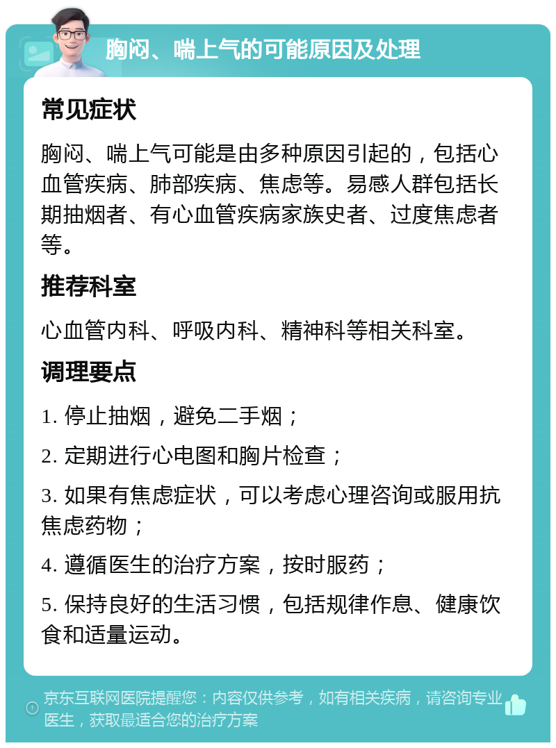 胸闷、喘上气的可能原因及处理 常见症状 胸闷、喘上气可能是由多种原因引起的，包括心血管疾病、肺部疾病、焦虑等。易感人群包括长期抽烟者、有心血管疾病家族史者、过度焦虑者等。 推荐科室 心血管内科、呼吸内科、精神科等相关科室。 调理要点 1. 停止抽烟，避免二手烟； 2. 定期进行心电图和胸片检查； 3. 如果有焦虑症状，可以考虑心理咨询或服用抗焦虑药物； 4. 遵循医生的治疗方案，按时服药； 5. 保持良好的生活习惯，包括规律作息、健康饮食和适量运动。