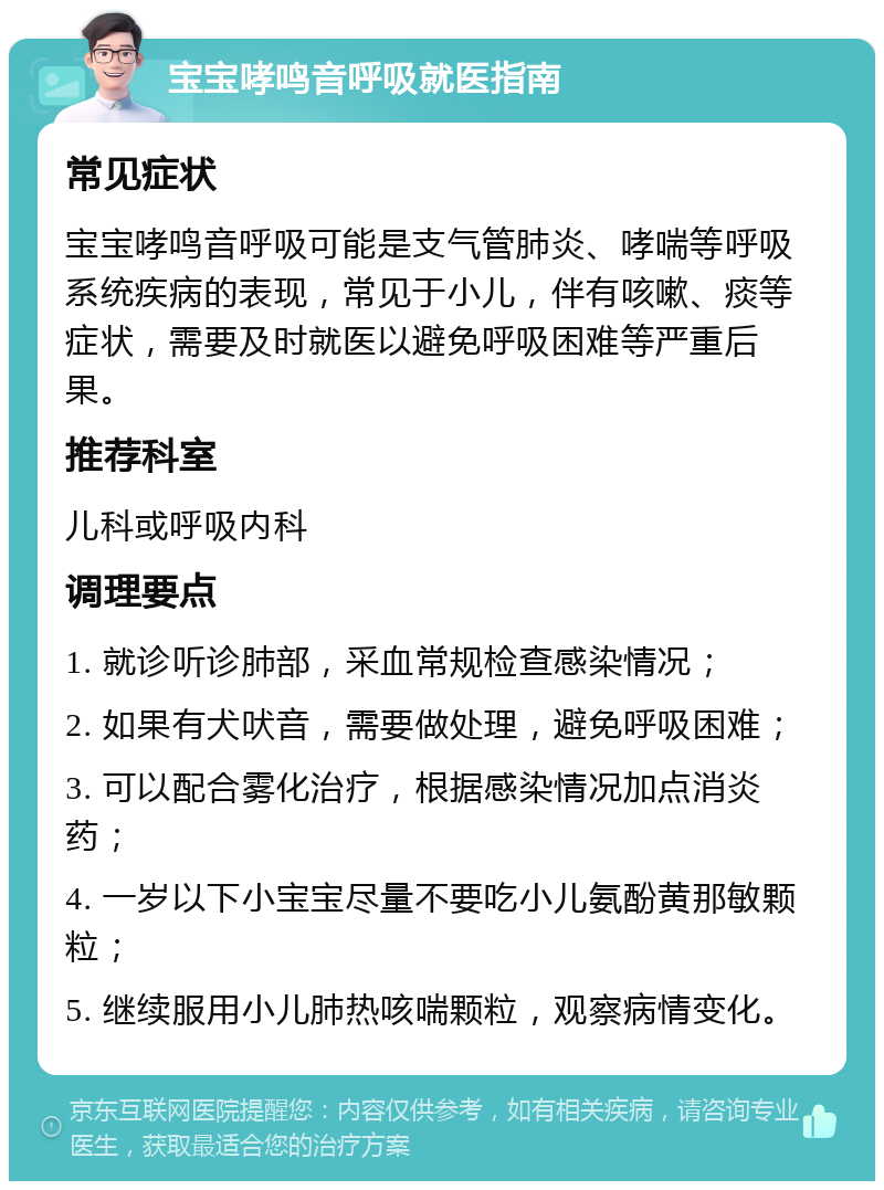 宝宝哮鸣音呼吸就医指南 常见症状 宝宝哮鸣音呼吸可能是支气管肺炎、哮喘等呼吸系统疾病的表现，常见于小儿，伴有咳嗽、痰等症状，需要及时就医以避免呼吸困难等严重后果。 推荐科室 儿科或呼吸内科 调理要点 1. 就诊听诊肺部，采血常规检查感染情况； 2. 如果有犬吠音，需要做处理，避免呼吸困难； 3. 可以配合雾化治疗，根据感染情况加点消炎药； 4. 一岁以下小宝宝尽量不要吃小儿氨酚黄那敏颗粒； 5. 继续服用小儿肺热咳喘颗粒，观察病情变化。