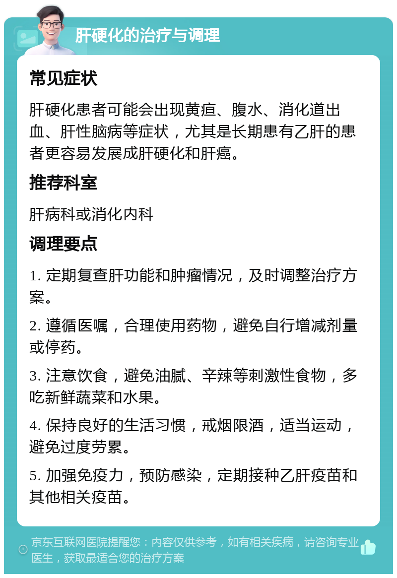 肝硬化的治疗与调理 常见症状 肝硬化患者可能会出现黄疸、腹水、消化道出血、肝性脑病等症状，尤其是长期患有乙肝的患者更容易发展成肝硬化和肝癌。 推荐科室 肝病科或消化内科 调理要点 1. 定期复查肝功能和肿瘤情况，及时调整治疗方案。 2. 遵循医嘱，合理使用药物，避免自行增减剂量或停药。 3. 注意饮食，避免油腻、辛辣等刺激性食物，多吃新鲜蔬菜和水果。 4. 保持良好的生活习惯，戒烟限酒，适当运动，避免过度劳累。 5. 加强免疫力，预防感染，定期接种乙肝疫苗和其他相关疫苗。