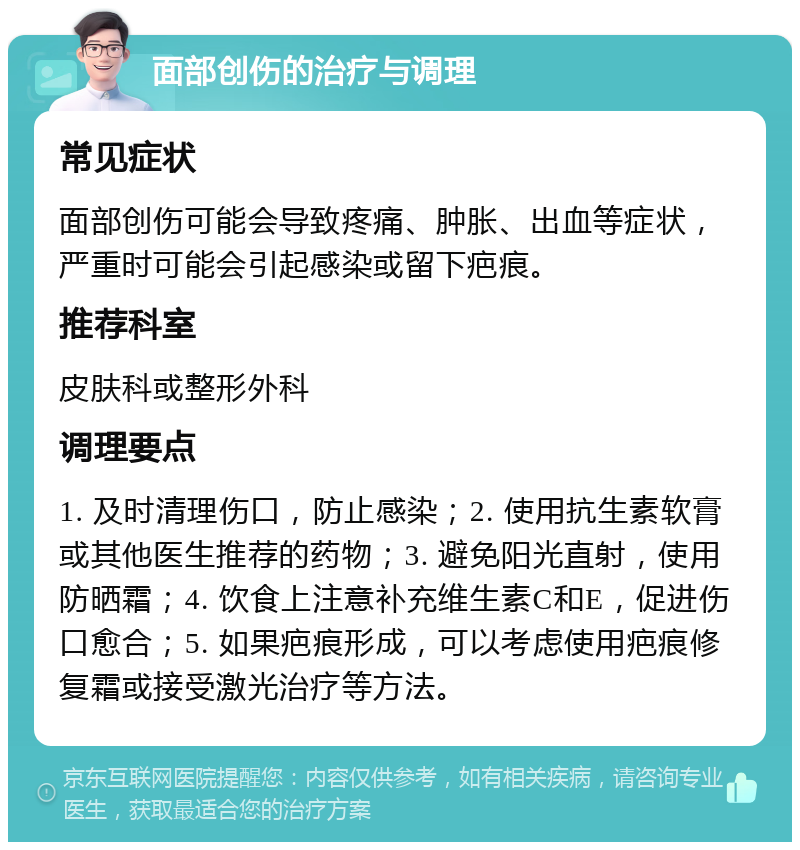 面部创伤的治疗与调理 常见症状 面部创伤可能会导致疼痛、肿胀、出血等症状，严重时可能会引起感染或留下疤痕。 推荐科室 皮肤科或整形外科 调理要点 1. 及时清理伤口，防止感染；2. 使用抗生素软膏或其他医生推荐的药物；3. 避免阳光直射，使用防晒霜；4. 饮食上注意补充维生素C和E，促进伤口愈合；5. 如果疤痕形成，可以考虑使用疤痕修复霜或接受激光治疗等方法。