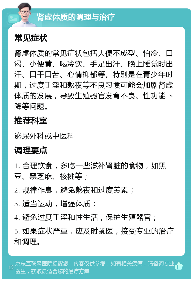 肾虚体质的调理与治疗 常见症状 肾虚体质的常见症状包括大便不成型、怕冷、口渴、小便黄、喝冷饮、手足出汗、晚上睡觉时出汗、口干口苦、心情抑郁等。特别是在青少年时期，过度手淫和熬夜等不良习惯可能会加剧肾虚体质的发展，导致生殖器官发育不良、性功能下降等问题。 推荐科室 泌尿外科或中医科 调理要点 1. 合理饮食，多吃一些滋补肾脏的食物，如黑豆、黑芝麻、核桃等； 2. 规律作息，避免熬夜和过度劳累； 3. 适当运动，增强体质； 4. 避免过度手淫和性生活，保护生殖器官； 5. 如果症状严重，应及时就医，接受专业的治疗和调理。