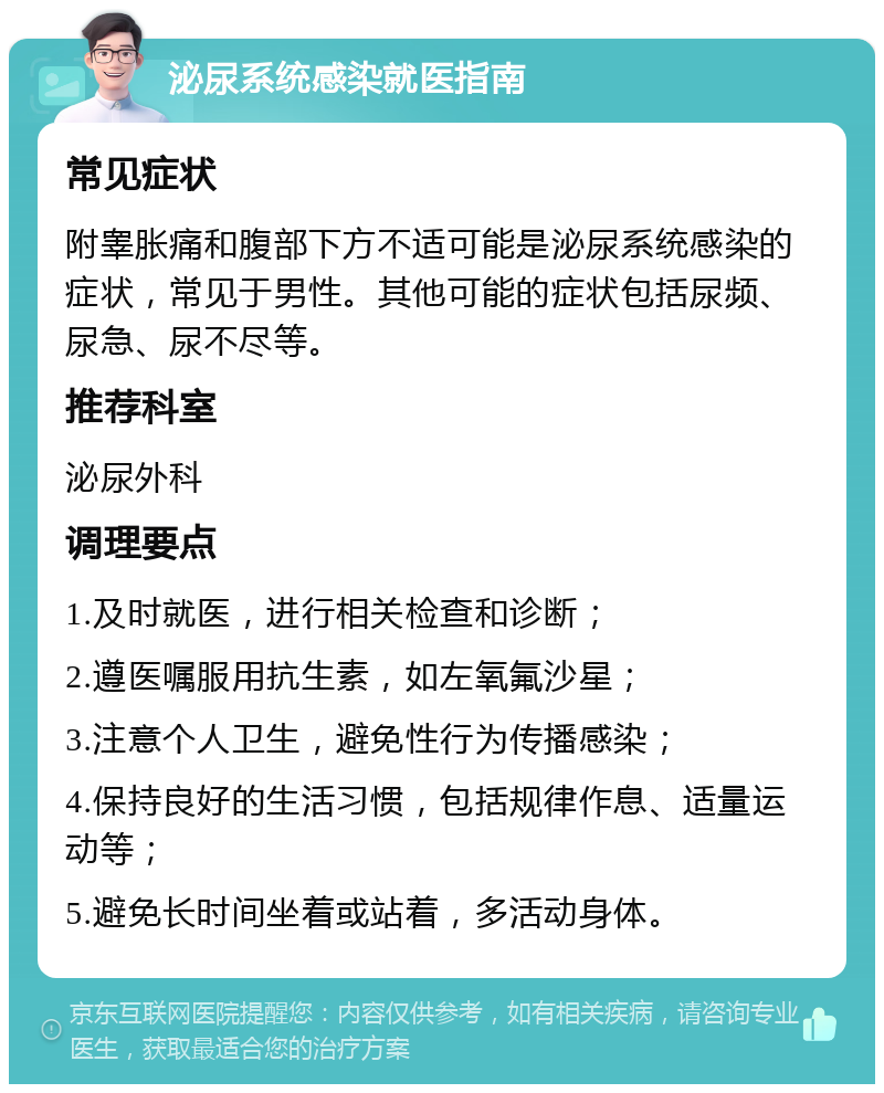 泌尿系统感染就医指南 常见症状 附睾胀痛和腹部下方不适可能是泌尿系统感染的症状，常见于男性。其他可能的症状包括尿频、尿急、尿不尽等。 推荐科室 泌尿外科 调理要点 1.及时就医，进行相关检查和诊断； 2.遵医嘱服用抗生素，如左氧氟沙星； 3.注意个人卫生，避免性行为传播感染； 4.保持良好的生活习惯，包括规律作息、适量运动等； 5.避免长时间坐着或站着，多活动身体。