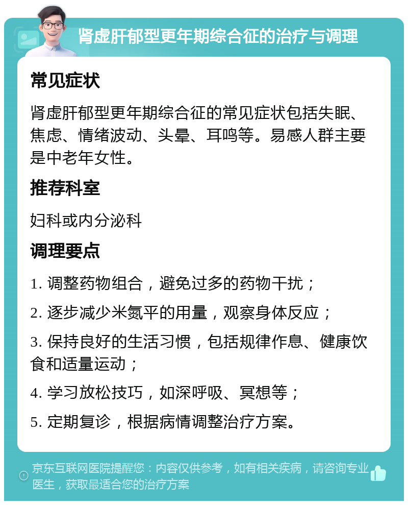 肾虚肝郁型更年期综合征的治疗与调理 常见症状 肾虚肝郁型更年期综合征的常见症状包括失眠、焦虑、情绪波动、头晕、耳鸣等。易感人群主要是中老年女性。 推荐科室 妇科或内分泌科 调理要点 1. 调整药物组合，避免过多的药物干扰； 2. 逐步减少米氮平的用量，观察身体反应； 3. 保持良好的生活习惯，包括规律作息、健康饮食和适量运动； 4. 学习放松技巧，如深呼吸、冥想等； 5. 定期复诊，根据病情调整治疗方案。