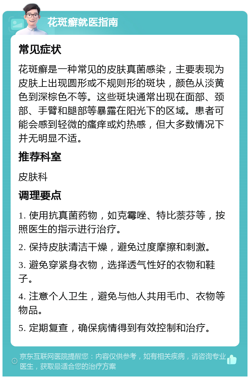 花斑癣就医指南 常见症状 花斑癣是一种常见的皮肤真菌感染，主要表现为皮肤上出现圆形或不规则形的斑块，颜色从淡黄色到深棕色不等。这些斑块通常出现在面部、颈部、手臂和腿部等暴露在阳光下的区域。患者可能会感到轻微的瘙痒或灼热感，但大多数情况下并无明显不适。 推荐科室 皮肤科 调理要点 1. 使用抗真菌药物，如克霉唑、特比萘芬等，按照医生的指示进行治疗。 2. 保持皮肤清洁干燥，避免过度摩擦和刺激。 3. 避免穿紧身衣物，选择透气性好的衣物和鞋子。 4. 注意个人卫生，避免与他人共用毛巾、衣物等物品。 5. 定期复查，确保病情得到有效控制和治疗。