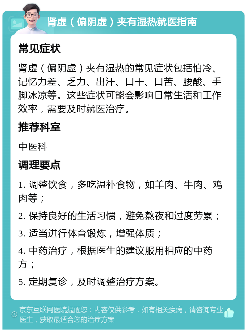 肾虚（偏阴虚）夹有湿热就医指南 常见症状 肾虚（偏阴虚）夹有湿热的常见症状包括怕冷、记忆力差、乏力、出汗、口干、口苦、腰酸、手脚冰凉等。这些症状可能会影响日常生活和工作效率，需要及时就医治疗。 推荐科室 中医科 调理要点 1. 调整饮食，多吃温补食物，如羊肉、牛肉、鸡肉等； 2. 保持良好的生活习惯，避免熬夜和过度劳累； 3. 适当进行体育锻炼，增强体质； 4. 中药治疗，根据医生的建议服用相应的中药方； 5. 定期复诊，及时调整治疗方案。