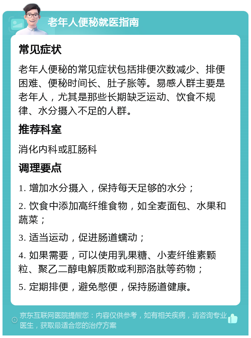 老年人便秘就医指南 常见症状 老年人便秘的常见症状包括排便次数减少、排便困难、便秘时间长、肚子胀等。易感人群主要是老年人，尤其是那些长期缺乏运动、饮食不规律、水分摄入不足的人群。 推荐科室 消化内科或肛肠科 调理要点 1. 增加水分摄入，保持每天足够的水分； 2. 饮食中添加高纤维食物，如全麦面包、水果和蔬菜； 3. 适当运动，促进肠道蠕动； 4. 如果需要，可以使用乳果糖、小麦纤维素颗粒、聚乙二醇电解质散或利那洛肽等药物； 5. 定期排便，避免憋便，保持肠道健康。