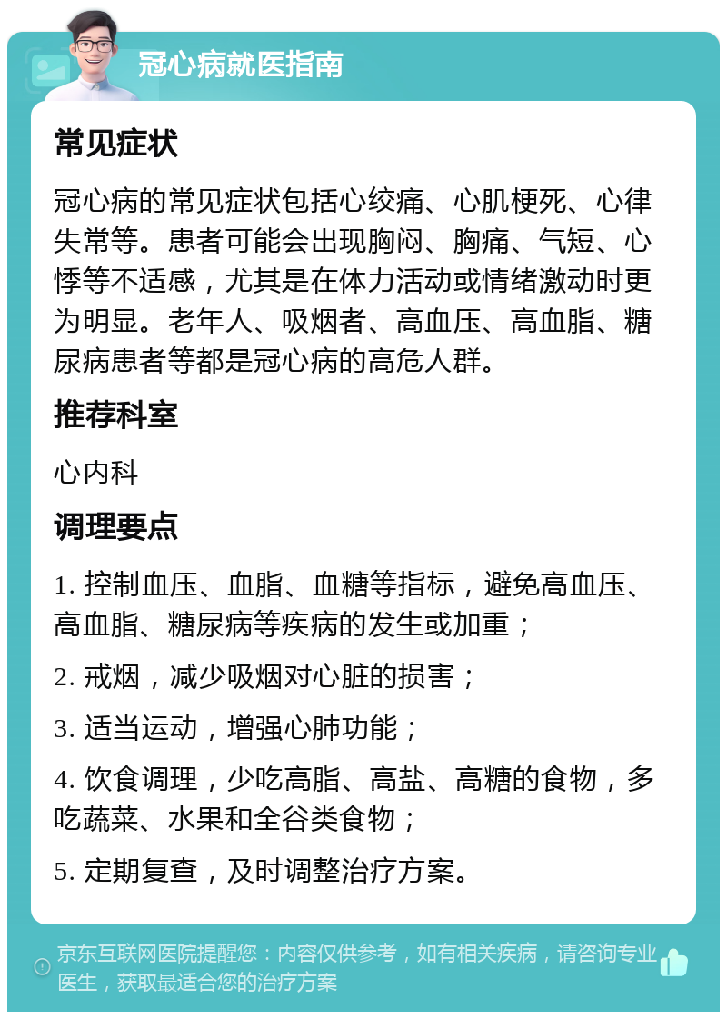 冠心病就医指南 常见症状 冠心病的常见症状包括心绞痛、心肌梗死、心律失常等。患者可能会出现胸闷、胸痛、气短、心悸等不适感，尤其是在体力活动或情绪激动时更为明显。老年人、吸烟者、高血压、高血脂、糖尿病患者等都是冠心病的高危人群。 推荐科室 心内科 调理要点 1. 控制血压、血脂、血糖等指标，避免高血压、高血脂、糖尿病等疾病的发生或加重； 2. 戒烟，减少吸烟对心脏的损害； 3. 适当运动，增强心肺功能； 4. 饮食调理，少吃高脂、高盐、高糖的食物，多吃蔬菜、水果和全谷类食物； 5. 定期复查，及时调整治疗方案。