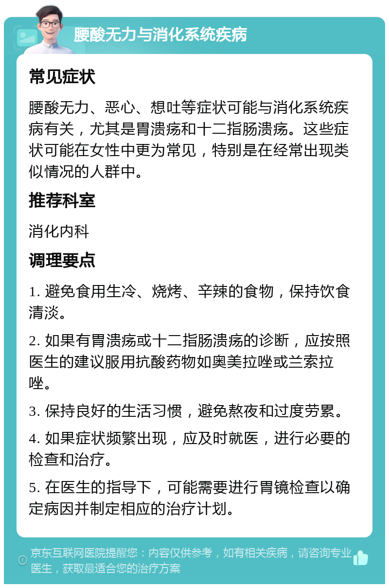 腰酸无力与消化系统疾病 常见症状 腰酸无力、恶心、想吐等症状可能与消化系统疾病有关，尤其是胃溃疡和十二指肠溃疡。这些症状可能在女性中更为常见，特别是在经常出现类似情况的人群中。 推荐科室 消化内科 调理要点 1. 避免食用生冷、烧烤、辛辣的食物，保持饮食清淡。 2. 如果有胃溃疡或十二指肠溃疡的诊断，应按照医生的建议服用抗酸药物如奥美拉唑或兰索拉唑。 3. 保持良好的生活习惯，避免熬夜和过度劳累。 4. 如果症状频繁出现，应及时就医，进行必要的检查和治疗。 5. 在医生的指导下，可能需要进行胃镜检查以确定病因并制定相应的治疗计划。