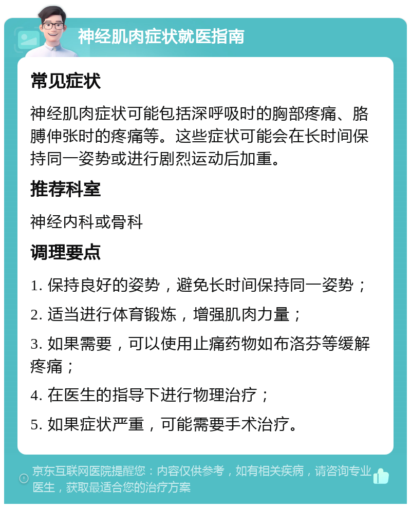 神经肌肉症状就医指南 常见症状 神经肌肉症状可能包括深呼吸时的胸部疼痛、胳膊伸张时的疼痛等。这些症状可能会在长时间保持同一姿势或进行剧烈运动后加重。 推荐科室 神经内科或骨科 调理要点 1. 保持良好的姿势，避免长时间保持同一姿势； 2. 适当进行体育锻炼，增强肌肉力量； 3. 如果需要，可以使用止痛药物如布洛芬等缓解疼痛； 4. 在医生的指导下进行物理治疗； 5. 如果症状严重，可能需要手术治疗。