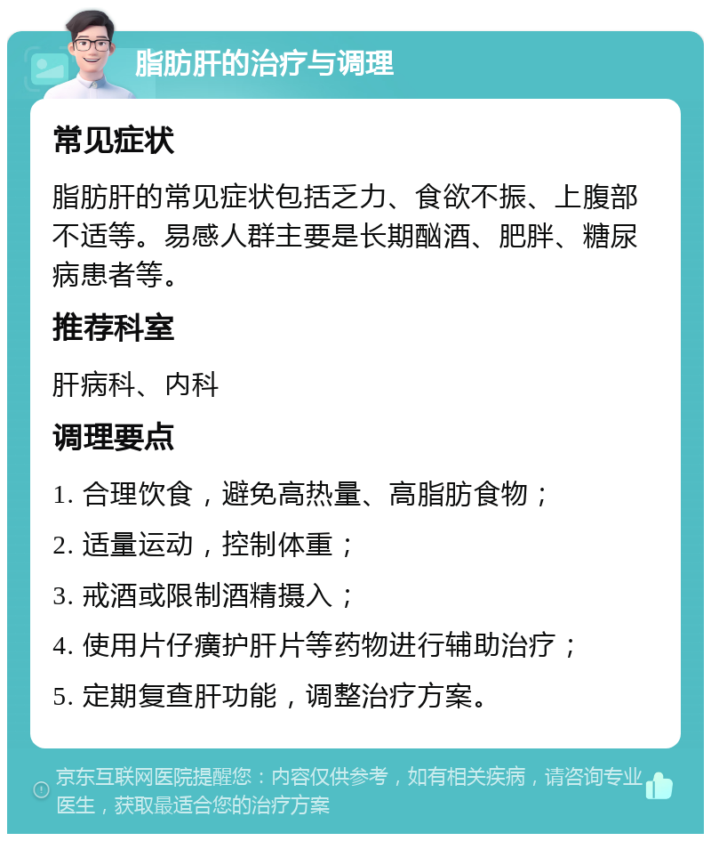 脂肪肝的治疗与调理 常见症状 脂肪肝的常见症状包括乏力、食欲不振、上腹部不适等。易感人群主要是长期酗酒、肥胖、糖尿病患者等。 推荐科室 肝病科、内科 调理要点 1. 合理饮食，避免高热量、高脂肪食物； 2. 适量运动，控制体重； 3. 戒酒或限制酒精摄入； 4. 使用片仔癀护肝片等药物进行辅助治疗； 5. 定期复查肝功能，调整治疗方案。