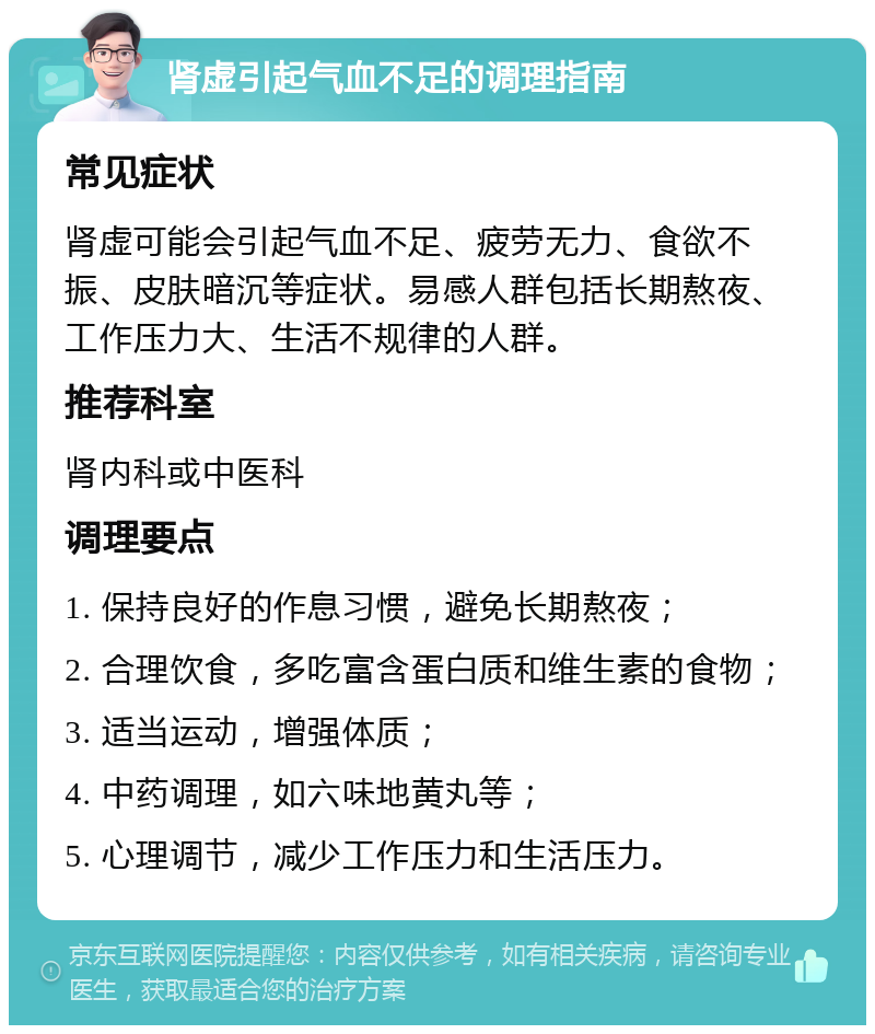 肾虚引起气血不足的调理指南 常见症状 肾虚可能会引起气血不足、疲劳无力、食欲不振、皮肤暗沉等症状。易感人群包括长期熬夜、工作压力大、生活不规律的人群。 推荐科室 肾内科或中医科 调理要点 1. 保持良好的作息习惯，避免长期熬夜； 2. 合理饮食，多吃富含蛋白质和维生素的食物； 3. 适当运动，增强体质； 4. 中药调理，如六味地黄丸等； 5. 心理调节，减少工作压力和生活压力。