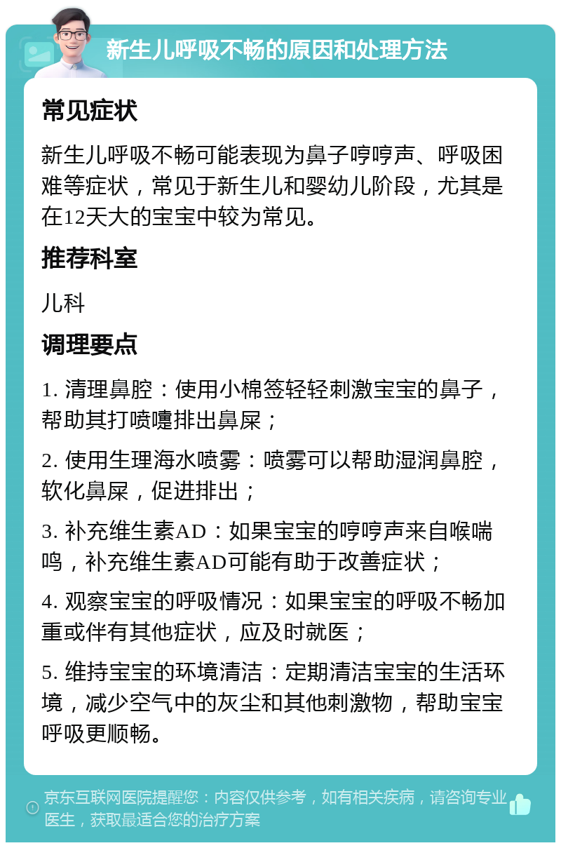 新生儿呼吸不畅的原因和处理方法 常见症状 新生儿呼吸不畅可能表现为鼻子哼哼声、呼吸困难等症状，常见于新生儿和婴幼儿阶段，尤其是在12天大的宝宝中较为常见。 推荐科室 儿科 调理要点 1. 清理鼻腔：使用小棉签轻轻刺激宝宝的鼻子，帮助其打喷嚏排出鼻屎； 2. 使用生理海水喷雾：喷雾可以帮助湿润鼻腔，软化鼻屎，促进排出； 3. 补充维生素AD：如果宝宝的哼哼声来自喉喘鸣，补充维生素AD可能有助于改善症状； 4. 观察宝宝的呼吸情况：如果宝宝的呼吸不畅加重或伴有其他症状，应及时就医； 5. 维持宝宝的环境清洁：定期清洁宝宝的生活环境，减少空气中的灰尘和其他刺激物，帮助宝宝呼吸更顺畅。