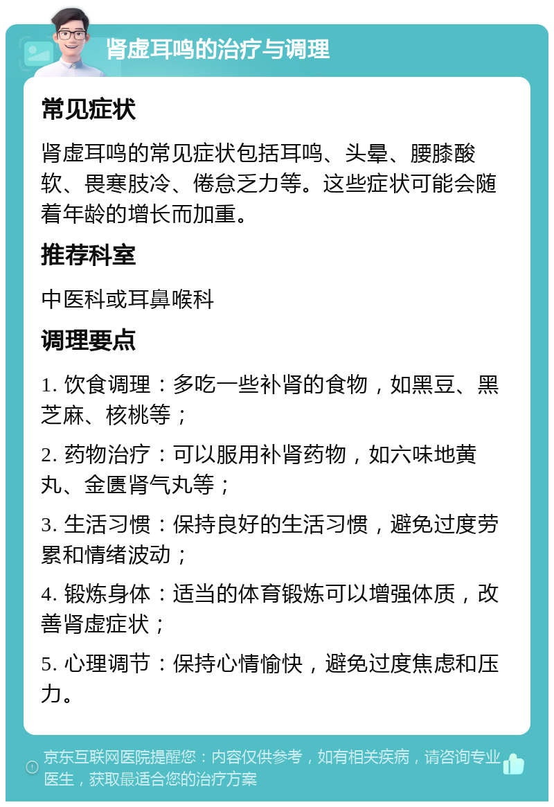 肾虚耳鸣的治疗与调理 常见症状 肾虚耳鸣的常见症状包括耳鸣、头晕、腰膝酸软、畏寒肢冷、倦怠乏力等。这些症状可能会随着年龄的增长而加重。 推荐科室 中医科或耳鼻喉科 调理要点 1. 饮食调理：多吃一些补肾的食物，如黑豆、黑芝麻、核桃等； 2. 药物治疗：可以服用补肾药物，如六味地黄丸、金匮肾气丸等； 3. 生活习惯：保持良好的生活习惯，避免过度劳累和情绪波动； 4. 锻炼身体：适当的体育锻炼可以增强体质，改善肾虚症状； 5. 心理调节：保持心情愉快，避免过度焦虑和压力。