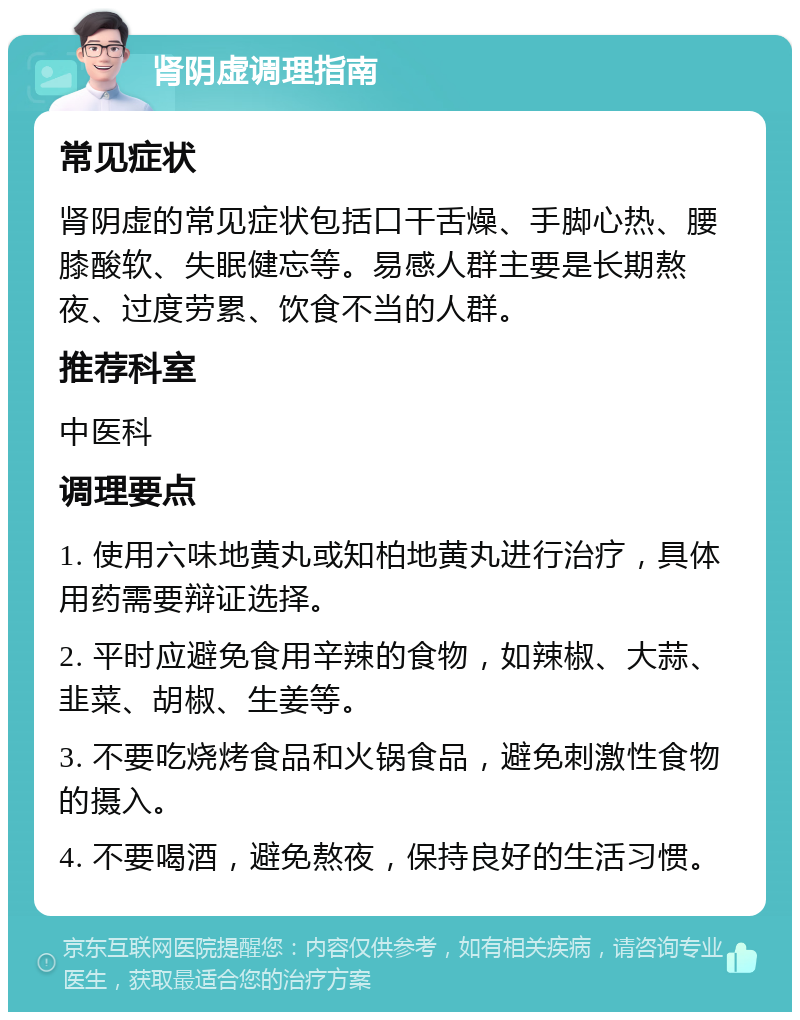 肾阴虚调理指南 常见症状 肾阴虚的常见症状包括口干舌燥、手脚心热、腰膝酸软、失眠健忘等。易感人群主要是长期熬夜、过度劳累、饮食不当的人群。 推荐科室 中医科 调理要点 1. 使用六味地黄丸或知柏地黄丸进行治疗，具体用药需要辩证选择。 2. 平时应避免食用辛辣的食物，如辣椒、大蒜、韭菜、胡椒、生姜等。 3. 不要吃烧烤食品和火锅食品，避免刺激性食物的摄入。 4. 不要喝酒，避免熬夜，保持良好的生活习惯。