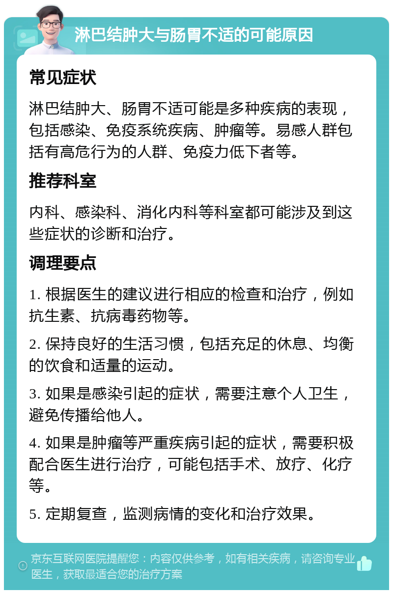 淋巴结肿大与肠胃不适的可能原因 常见症状 淋巴结肿大、肠胃不适可能是多种疾病的表现，包括感染、免疫系统疾病、肿瘤等。易感人群包括有高危行为的人群、免疫力低下者等。 推荐科室 内科、感染科、消化内科等科室都可能涉及到这些症状的诊断和治疗。 调理要点 1. 根据医生的建议进行相应的检查和治疗，例如抗生素、抗病毒药物等。 2. 保持良好的生活习惯，包括充足的休息、均衡的饮食和适量的运动。 3. 如果是感染引起的症状，需要注意个人卫生，避免传播给他人。 4. 如果是肿瘤等严重疾病引起的症状，需要积极配合医生进行治疗，可能包括手术、放疗、化疗等。 5. 定期复查，监测病情的变化和治疗效果。