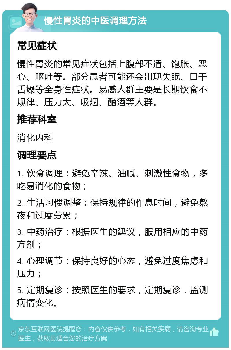 慢性胃炎的中医调理方法 常见症状 慢性胃炎的常见症状包括上腹部不适、饱胀、恶心、呕吐等。部分患者可能还会出现失眠、口干舌燥等全身性症状。易感人群主要是长期饮食不规律、压力大、吸烟、酗酒等人群。 推荐科室 消化内科 调理要点 1. 饮食调理：避免辛辣、油腻、刺激性食物，多吃易消化的食物； 2. 生活习惯调整：保持规律的作息时间，避免熬夜和过度劳累； 3. 中药治疗：根据医生的建议，服用相应的中药方剂； 4. 心理调节：保持良好的心态，避免过度焦虑和压力； 5. 定期复诊：按照医生的要求，定期复诊，监测病情变化。