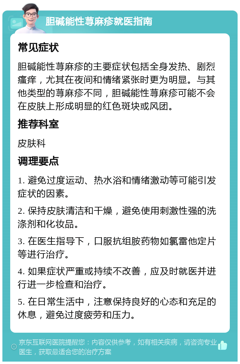 胆碱能性荨麻疹就医指南 常见症状 胆碱能性荨麻疹的主要症状包括全身发热、剧烈瘙痒，尤其在夜间和情绪紧张时更为明显。与其他类型的荨麻疹不同，胆碱能性荨麻疹可能不会在皮肤上形成明显的红色斑块或风团。 推荐科室 皮肤科 调理要点 1. 避免过度运动、热水浴和情绪激动等可能引发症状的因素。 2. 保持皮肤清洁和干燥，避免使用刺激性强的洗涤剂和化妆品。 3. 在医生指导下，口服抗组胺药物如氯雷他定片等进行治疗。 4. 如果症状严重或持续不改善，应及时就医并进行进一步检查和治疗。 5. 在日常生活中，注意保持良好的心态和充足的休息，避免过度疲劳和压力。