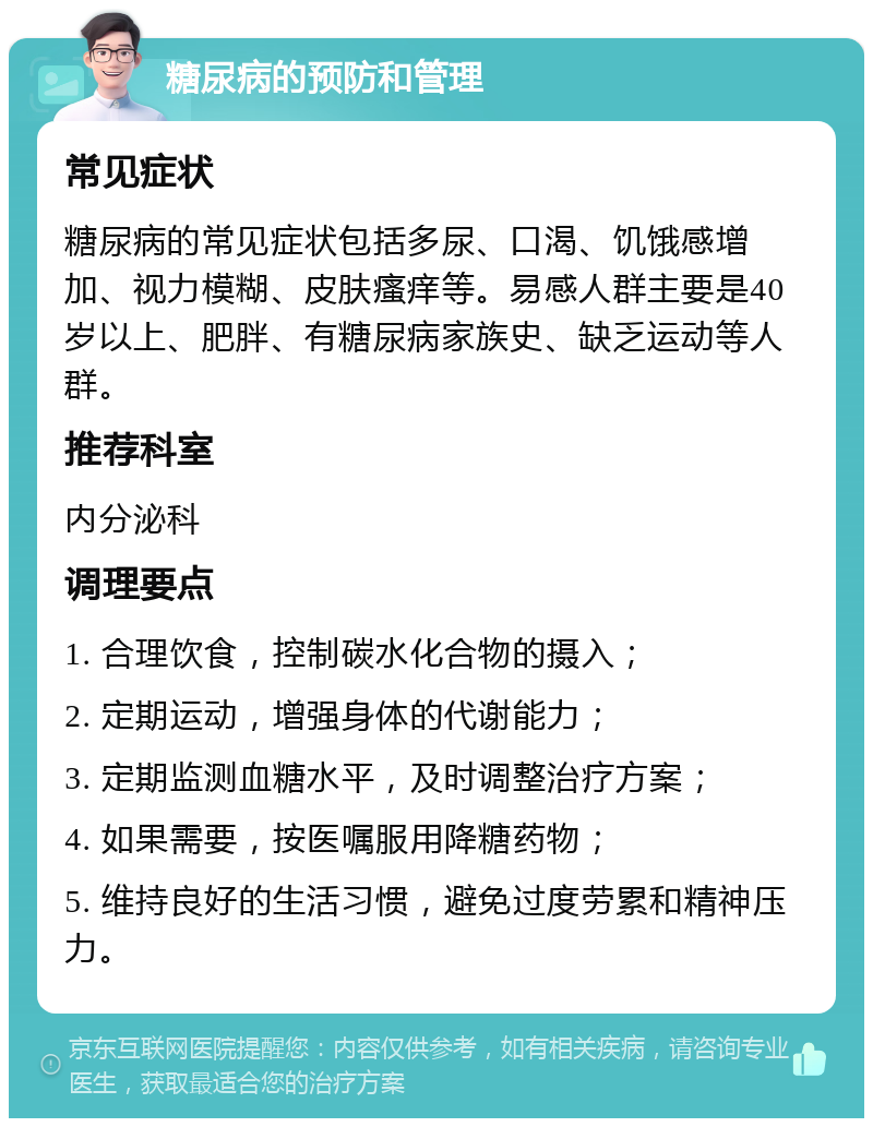 糖尿病的预防和管理 常见症状 糖尿病的常见症状包括多尿、口渴、饥饿感增加、视力模糊、皮肤瘙痒等。易感人群主要是40岁以上、肥胖、有糖尿病家族史、缺乏运动等人群。 推荐科室 内分泌科 调理要点 1. 合理饮食，控制碳水化合物的摄入； 2. 定期运动，增强身体的代谢能力； 3. 定期监测血糖水平，及时调整治疗方案； 4. 如果需要，按医嘱服用降糖药物； 5. 维持良好的生活习惯，避免过度劳累和精神压力。