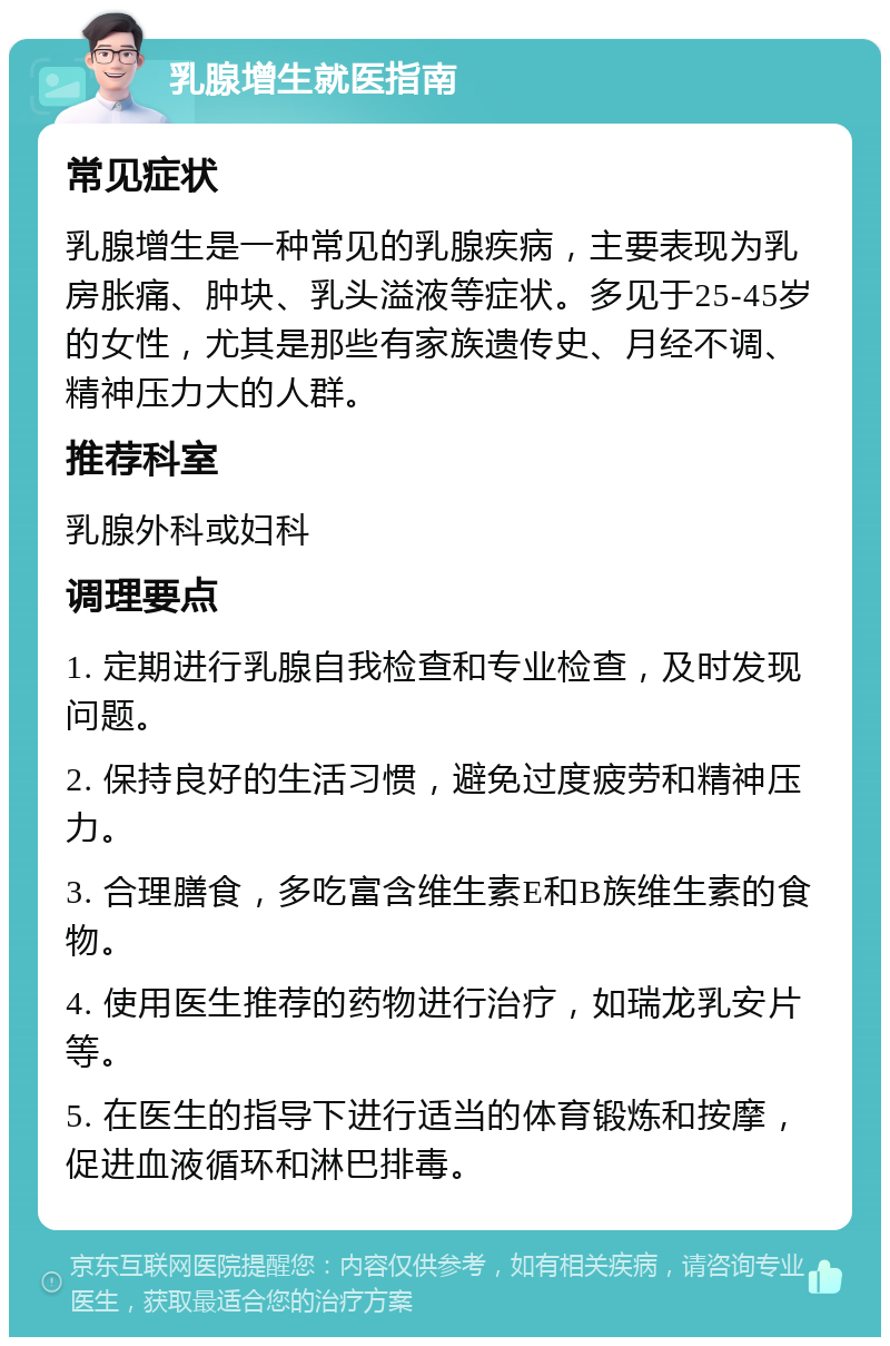 乳腺增生就医指南 常见症状 乳腺增生是一种常见的乳腺疾病，主要表现为乳房胀痛、肿块、乳头溢液等症状。多见于25-45岁的女性，尤其是那些有家族遗传史、月经不调、精神压力大的人群。 推荐科室 乳腺外科或妇科 调理要点 1. 定期进行乳腺自我检查和专业检查，及时发现问题。 2. 保持良好的生活习惯，避免过度疲劳和精神压力。 3. 合理膳食，多吃富含维生素E和B族维生素的食物。 4. 使用医生推荐的药物进行治疗，如瑞龙乳安片等。 5. 在医生的指导下进行适当的体育锻炼和按摩，促进血液循环和淋巴排毒。