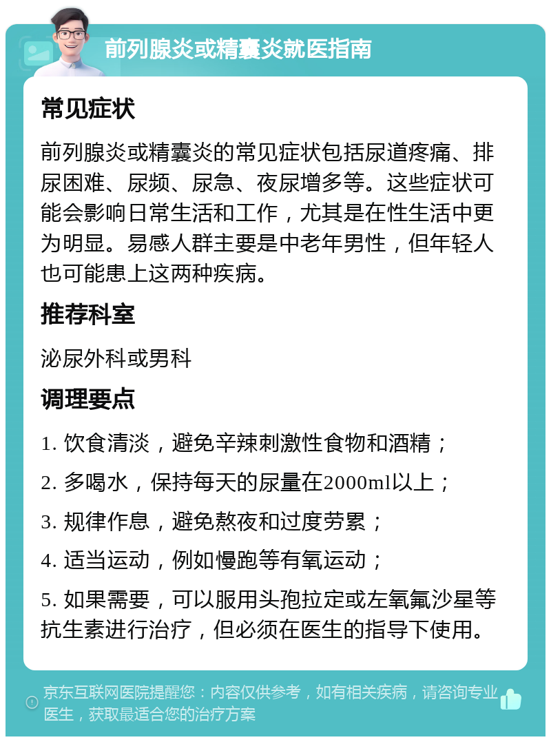 前列腺炎或精囊炎就医指南 常见症状 前列腺炎或精囊炎的常见症状包括尿道疼痛、排尿困难、尿频、尿急、夜尿增多等。这些症状可能会影响日常生活和工作，尤其是在性生活中更为明显。易感人群主要是中老年男性，但年轻人也可能患上这两种疾病。 推荐科室 泌尿外科或男科 调理要点 1. 饮食清淡，避免辛辣刺激性食物和酒精； 2. 多喝水，保持每天的尿量在2000ml以上； 3. 规律作息，避免熬夜和过度劳累； 4. 适当运动，例如慢跑等有氧运动； 5. 如果需要，可以服用头孢拉定或左氧氟沙星等抗生素进行治疗，但必须在医生的指导下使用。