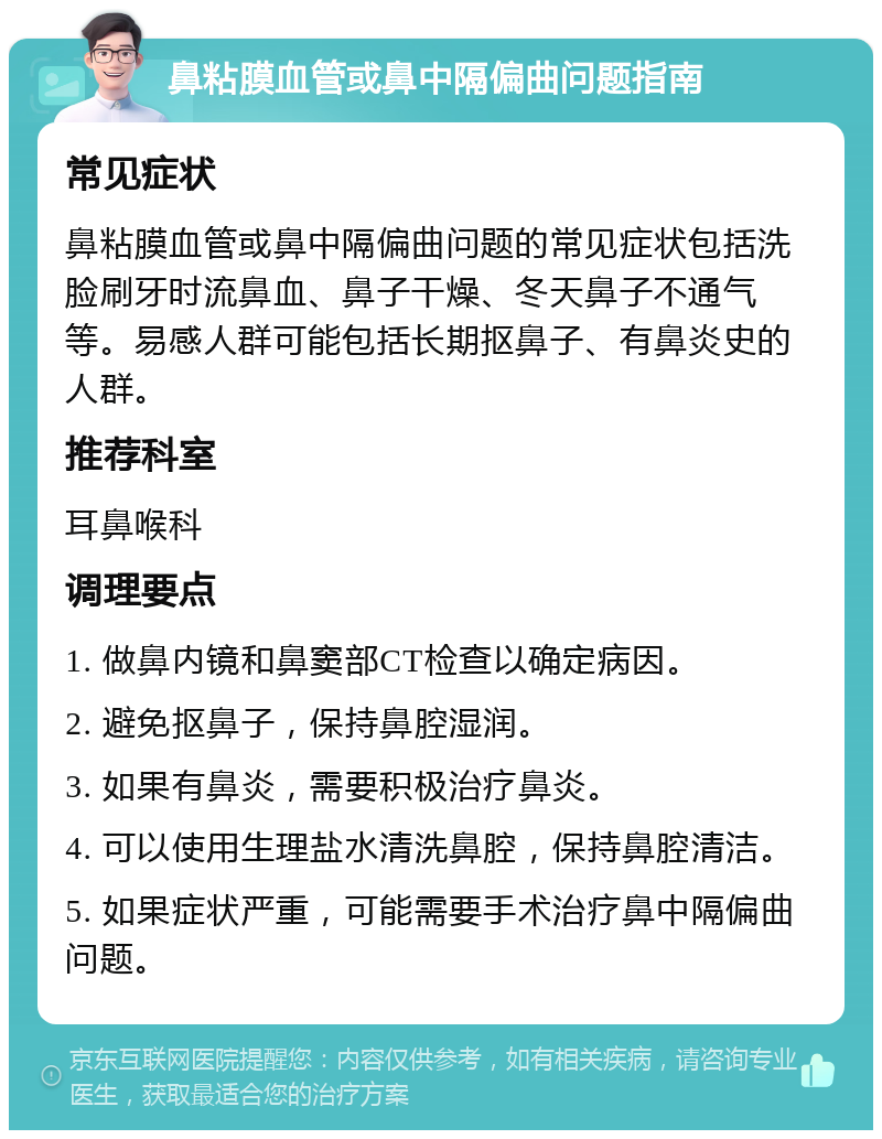 鼻粘膜血管或鼻中隔偏曲问题指南 常见症状 鼻粘膜血管或鼻中隔偏曲问题的常见症状包括洗脸刷牙时流鼻血、鼻子干燥、冬天鼻子不通气等。易感人群可能包括长期抠鼻子、有鼻炎史的人群。 推荐科室 耳鼻喉科 调理要点 1. 做鼻内镜和鼻窦部CT检查以确定病因。 2. 避免抠鼻子，保持鼻腔湿润。 3. 如果有鼻炎，需要积极治疗鼻炎。 4. 可以使用生理盐水清洗鼻腔，保持鼻腔清洁。 5. 如果症状严重，可能需要手术治疗鼻中隔偏曲问题。