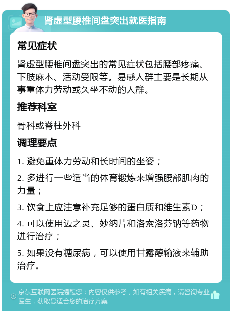 肾虚型腰椎间盘突出就医指南 常见症状 肾虚型腰椎间盘突出的常见症状包括腰部疼痛、下肢麻木、活动受限等。易感人群主要是长期从事重体力劳动或久坐不动的人群。 推荐科室 骨科或脊柱外科 调理要点 1. 避免重体力劳动和长时间的坐姿； 2. 多进行一些适当的体育锻炼来增强腰部肌肉的力量； 3. 饮食上应注意补充足够的蛋白质和维生素D； 4. 可以使用迈之灵、妙纳片和洛索洛芬钠等药物进行治疗； 5. 如果没有糖尿病，可以使用甘露醇输液来辅助治疗。