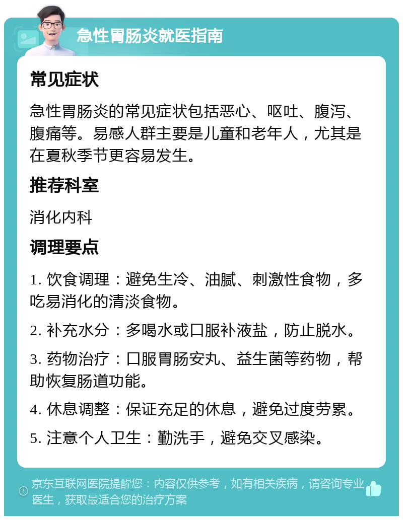 急性胃肠炎就医指南 常见症状 急性胃肠炎的常见症状包括恶心、呕吐、腹泻、腹痛等。易感人群主要是儿童和老年人，尤其是在夏秋季节更容易发生。 推荐科室 消化内科 调理要点 1. 饮食调理：避免生冷、油腻、刺激性食物，多吃易消化的清淡食物。 2. 补充水分：多喝水或口服补液盐，防止脱水。 3. 药物治疗：口服胃肠安丸、益生菌等药物，帮助恢复肠道功能。 4. 休息调整：保证充足的休息，避免过度劳累。 5. 注意个人卫生：勤洗手，避免交叉感染。