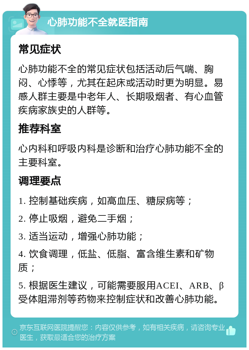 心肺功能不全就医指南 常见症状 心肺功能不全的常见症状包括活动后气喘、胸闷、心悸等，尤其在起床或活动时更为明显。易感人群主要是中老年人、长期吸烟者、有心血管疾病家族史的人群等。 推荐科室 心内科和呼吸内科是诊断和治疗心肺功能不全的主要科室。 调理要点 1. 控制基础疾病，如高血压、糖尿病等； 2. 停止吸烟，避免二手烟； 3. 适当运动，增强心肺功能； 4. 饮食调理，低盐、低脂、富含维生素和矿物质； 5. 根据医生建议，可能需要服用ACEI、ARB、β受体阻滞剂等药物来控制症状和改善心肺功能。