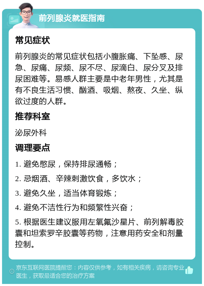 前列腺炎就医指南 常见症状 前列腺炎的常见症状包括小腹胀痛、下坠感、尿急、尿痛、尿频、尿不尽、尿滴白、尿分叉及排尿困难等。易感人群主要是中老年男性，尤其是有不良生活习惯、酗酒、吸烟、熬夜、久坐、纵欲过度的人群。 推荐科室 泌尿外科 调理要点 1. 避免憋尿，保持排尿通畅； 2. 忌烟酒、辛辣刺激饮食，多饮水； 3. 避免久坐，适当体育锻炼； 4. 避免不洁性行为和频繁性兴奋； 5. 根据医生建议服用左氧氟沙星片、前列解毒胶囊和坦索罗辛胶囊等药物，注意用药安全和剂量控制。