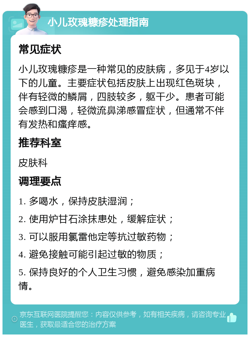 小儿玫瑰糠疹处理指南 常见症状 小儿玫瑰糠疹是一种常见的皮肤病，多见于4岁以下的儿童。主要症状包括皮肤上出现红色斑块，伴有轻微的鳞屑，四肢较多，躯干少。患者可能会感到口渴，轻微流鼻涕感冒症状，但通常不伴有发热和瘙痒感。 推荐科室 皮肤科 调理要点 1. 多喝水，保持皮肤湿润； 2. 使用炉甘石涂抹患处，缓解症状； 3. 可以服用氯雷他定等抗过敏药物； 4. 避免接触可能引起过敏的物质； 5. 保持良好的个人卫生习惯，避免感染加重病情。