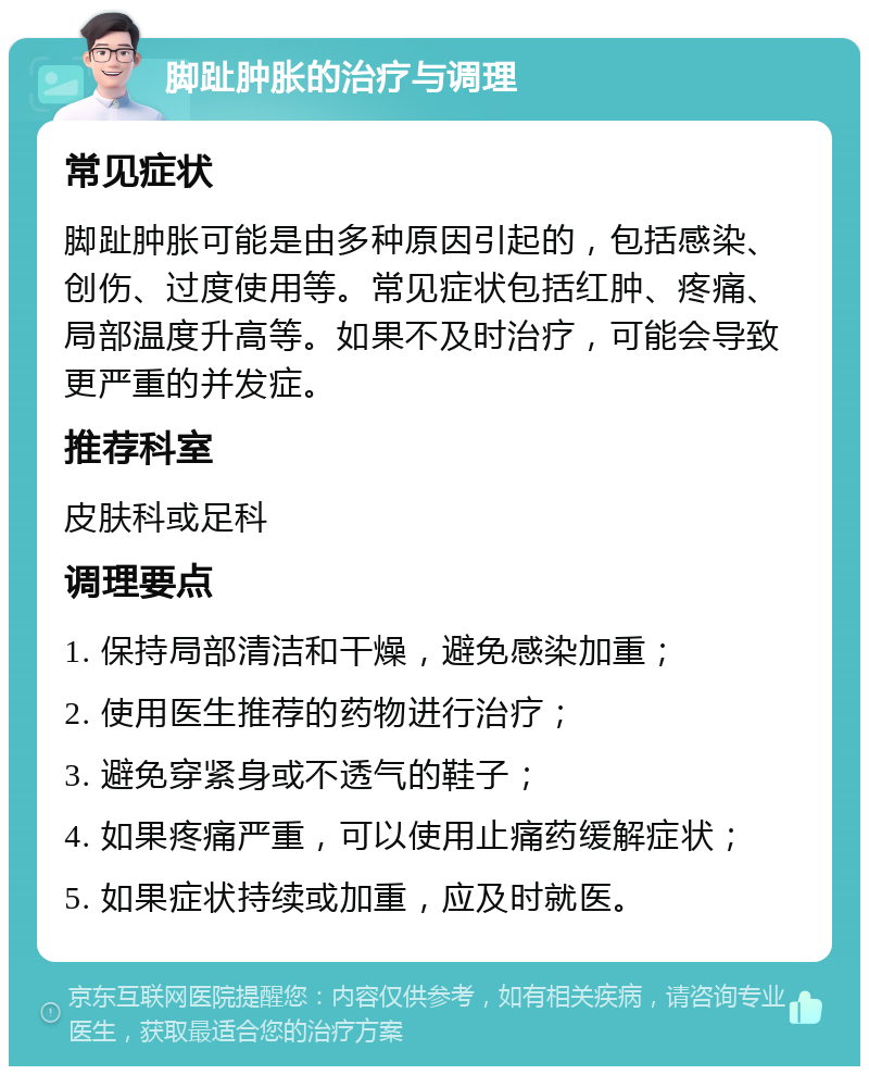 脚趾肿胀的治疗与调理 常见症状 脚趾肿胀可能是由多种原因引起的，包括感染、创伤、过度使用等。常见症状包括红肿、疼痛、局部温度升高等。如果不及时治疗，可能会导致更严重的并发症。 推荐科室 皮肤科或足科 调理要点 1. 保持局部清洁和干燥，避免感染加重； 2. 使用医生推荐的药物进行治疗； 3. 避免穿紧身或不透气的鞋子； 4. 如果疼痛严重，可以使用止痛药缓解症状； 5. 如果症状持续或加重，应及时就医。